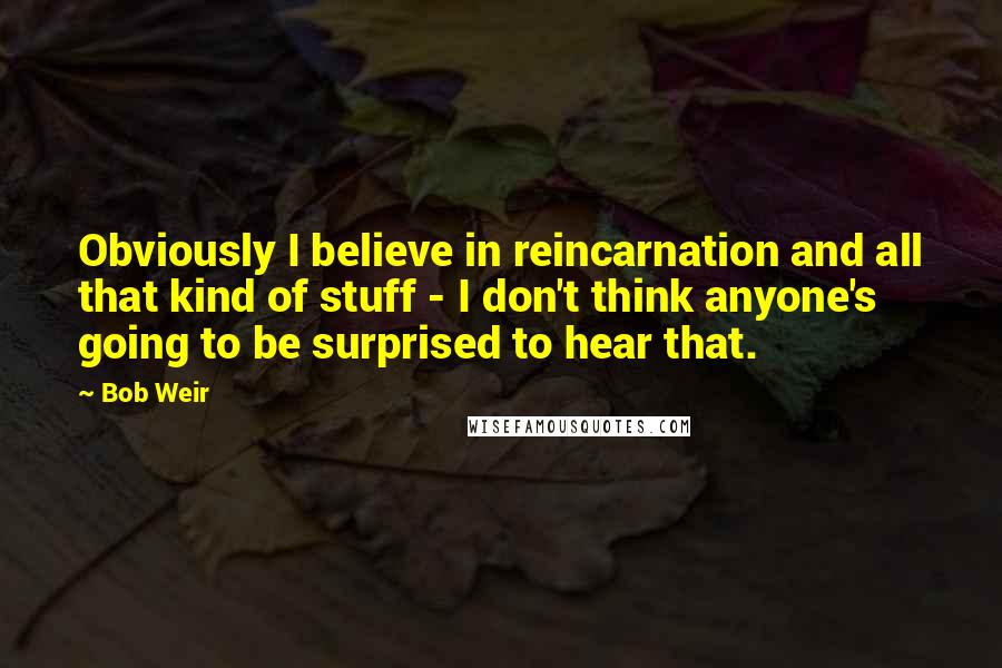 Bob Weir quotes: Obviously I believe in reincarnation and all that kind of stuff - I don't think anyone's going to be surprised to hear that.