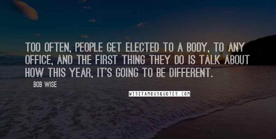 Bob Wise quotes: Too often, people get elected to a body, to any office, and the first thing they do is talk about how this year, it's going to be different.