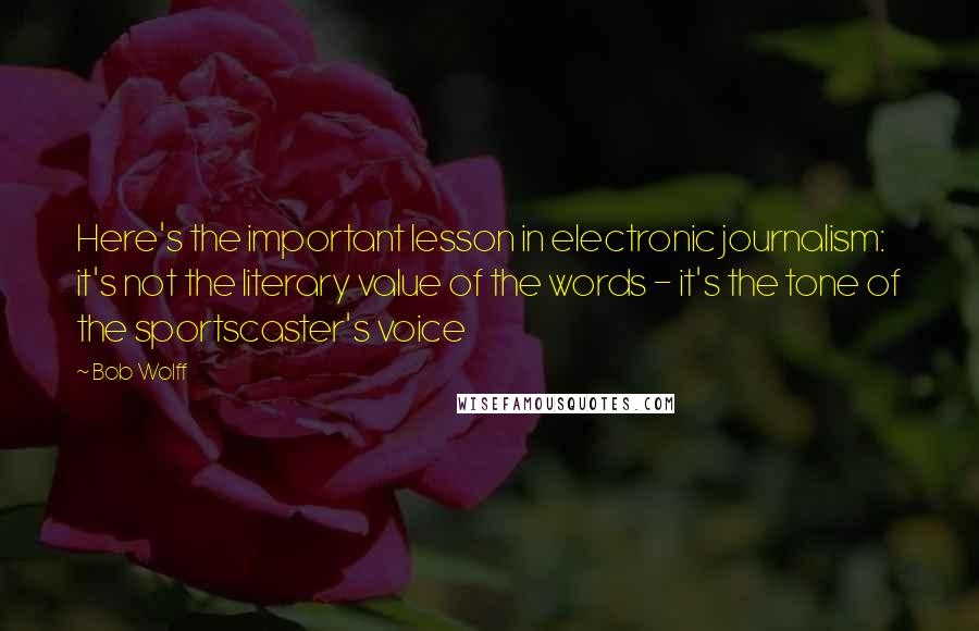 Bob Wolff quotes: Here's the important lesson in electronic journalism: it's not the literary value of the words - it's the tone of the sportscaster's voice Bob Wolff quotes: Here's the important lesson in electronic journalism: it's not the literary value of the words - it's the tone of the sportscaster's voice