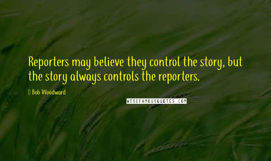 Bob Woodward quotes: Reporters may believe they control the story, but the story always controls the reporters.