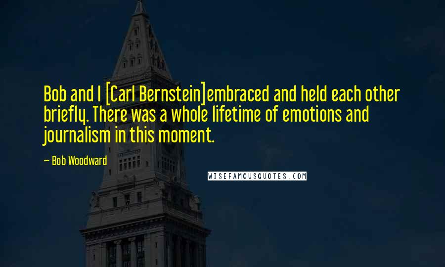 Bob Woodward quotes: Bob and I [Carl Bernstein]embraced and held each other briefly. There was a whole lifetime of emotions and journalism in this moment.