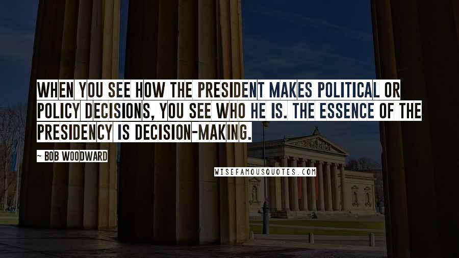 Bob Woodward quotes: When you see how the President makes political or policy decisions, you see who he is. The essence of the Presidency is decision-making.