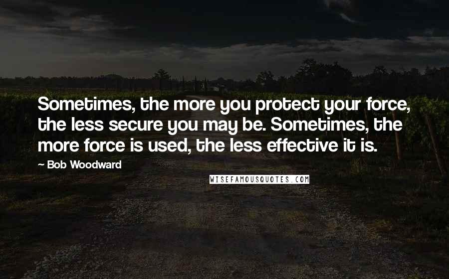 Bob Woodward quotes: Sometimes, the more you protect your force, the less secure you may be. Sometimes, the more force is used, the less effective it is.