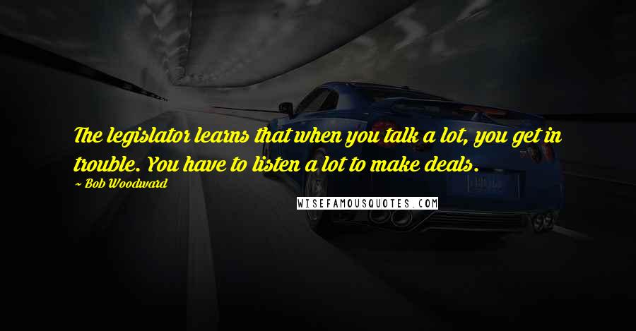 Bob Woodward quotes: The legislator learns that when you talk a lot, you get in trouble. You have to listen a lot to make deals.