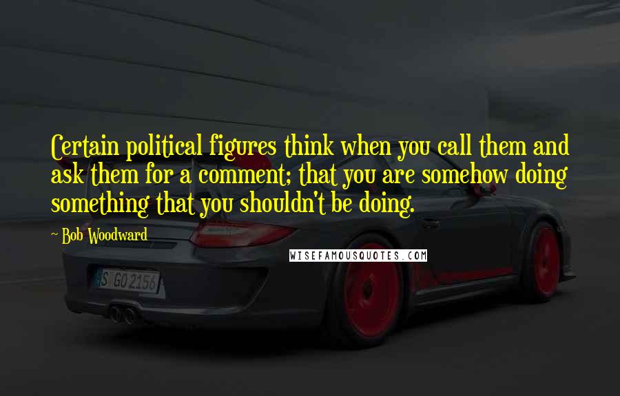 Bob Woodward quotes: Certain political figures think when you call them and ask them for a comment; that you are somehow doing something that you shouldn't be doing.