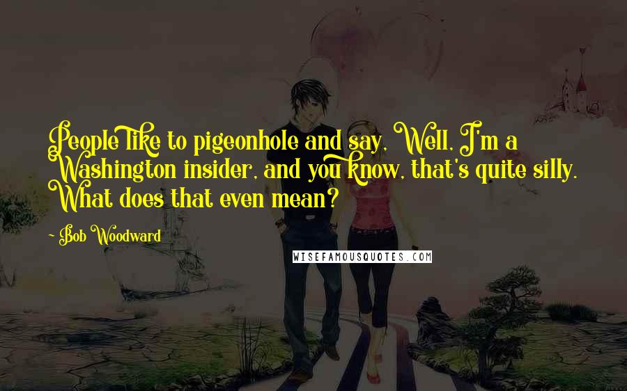 Bob Woodward quotes: People like to pigeonhole and say, Well, I'm a Washington insider, and you know, that's quite silly. What does that even mean?