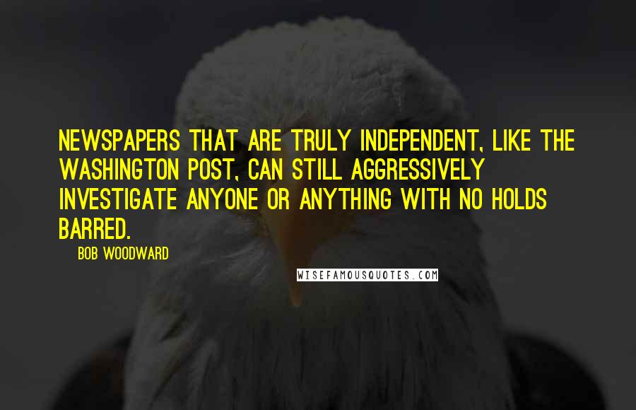 Bob Woodward quotes: Newspapers that are truly independent, like The Washington Post, can still aggressively investigate anyone or anything with no holds barred.