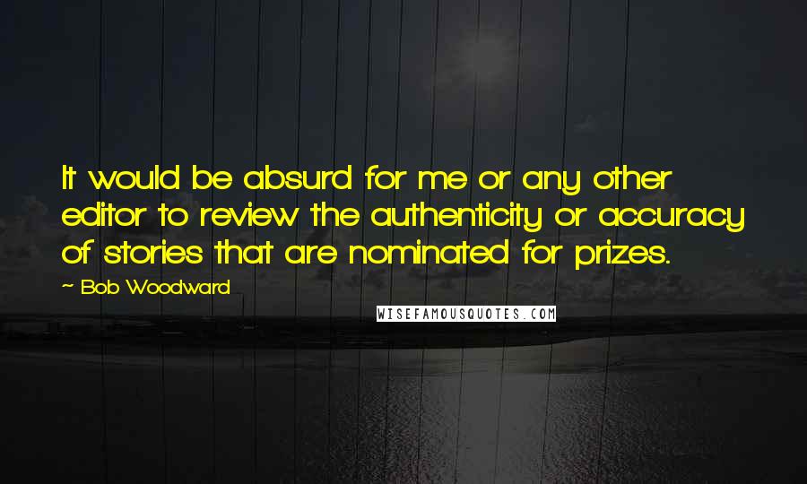 Bob Woodward quotes: It would be absurd for me or any other editor to review the authenticity or accuracy of stories that are nominated for prizes.