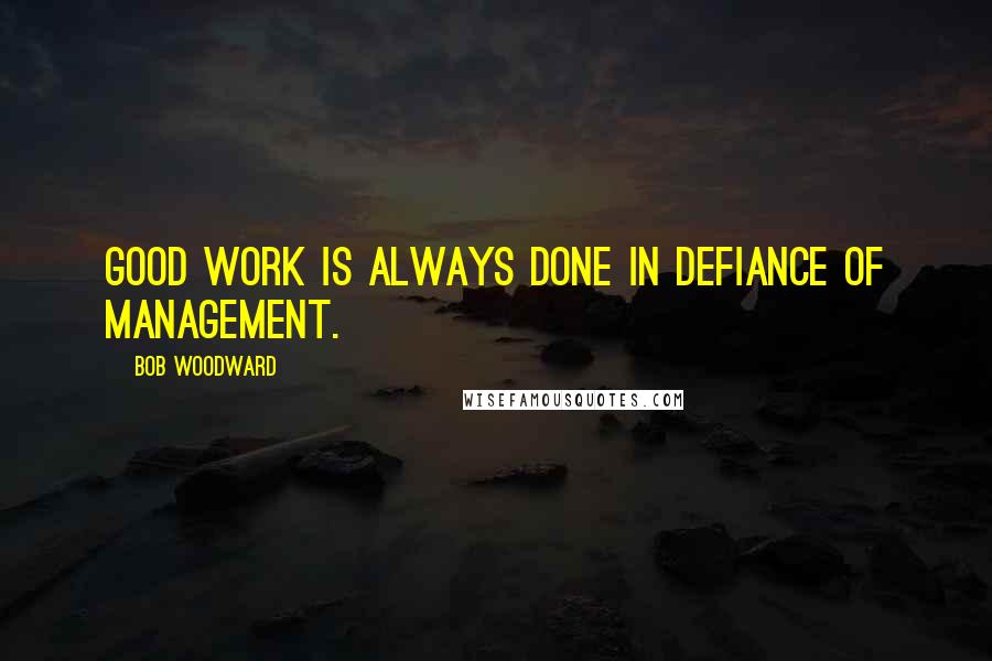 Bob Woodward quotes: Good work is always done in defiance of management.