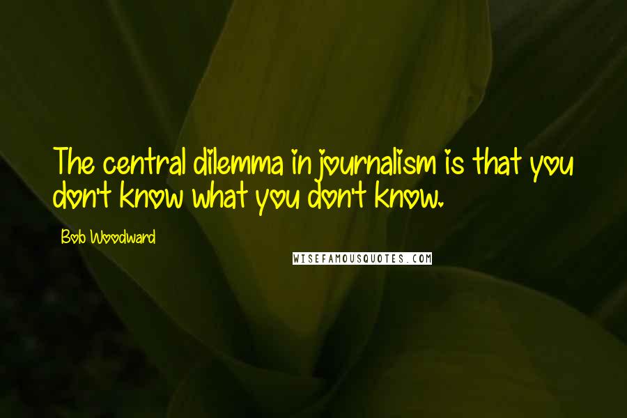 Bob Woodward quotes: The central dilemma in journalism is that you don't know what you don't know.