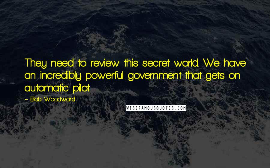 Bob Woodward quotes: They need to review this secret world. We have an incredibly powerful government that gets on automatic pilot.