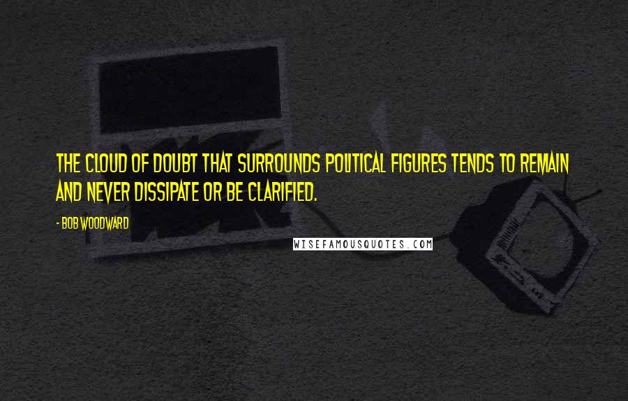 Bob Woodward quotes: The cloud of doubt that surrounds political figures tends to remain and never dissipate or be clarified.