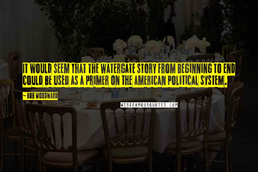 Bob Woodward quotes: It would seem that the Watergate story from beginning to end could be used as a primer on the American political system.