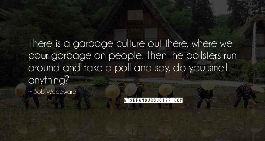 Bob Woodward quotes: There is a garbage culture out there, where we pour garbage on people. Then the pollsters run around and take a poll and say, do you smell anything?