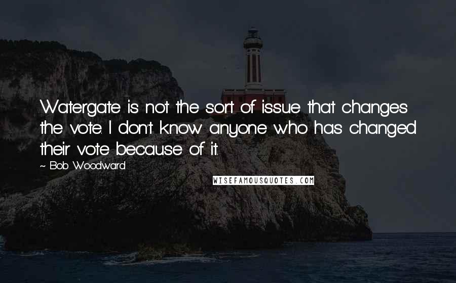 Bob Woodward quotes: Watergate is not the sort of issue that changes the vote. I don't know anyone who has changed their vote because of it.