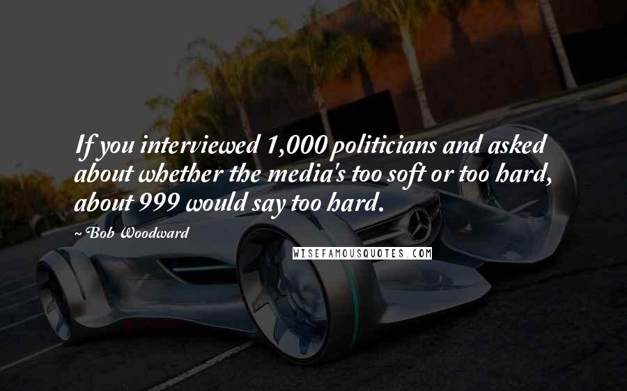 Bob Woodward quotes: If you interviewed 1,000 politicians and asked about whether the media's too soft or too hard, about 999 would say too hard.
