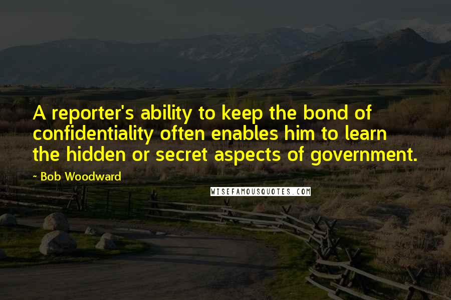 Bob Woodward quotes: A reporter's ability to keep the bond of confidentiality often enables him to learn the hidden or secret aspects of government.