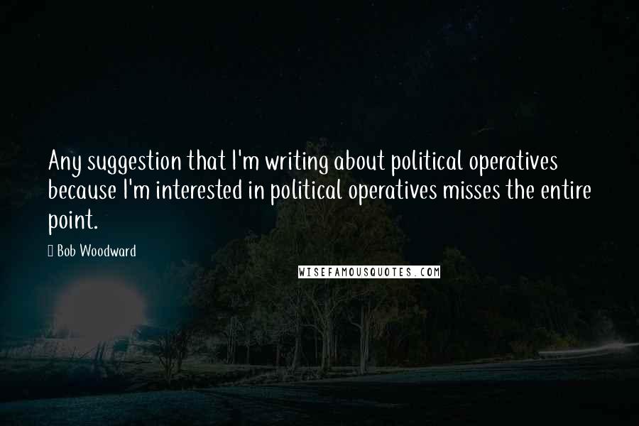 Bob Woodward quotes: Any suggestion that I'm writing about political operatives because I'm interested in political operatives misses the entire point.