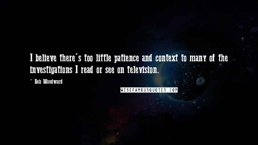 Bob Woodward quotes: I believe there's too little patience and context to many of the investigations I read or see on television.