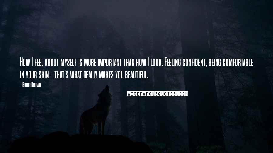 Bobbi Brown quotes: How I feel about myself is more important than how I look. Feeling confident, being comfortable in your skin - that's what really makes you beautiful.