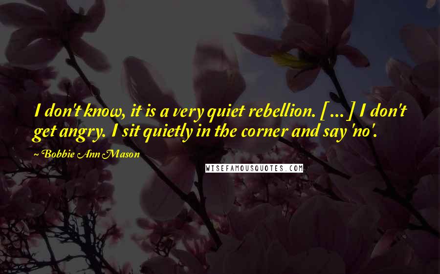Bobbie Ann Mason quotes: I don't know, it is a very quiet rebellion. [ ... ] I don't get angry. I sit quietly in the corner and say 'no'.
