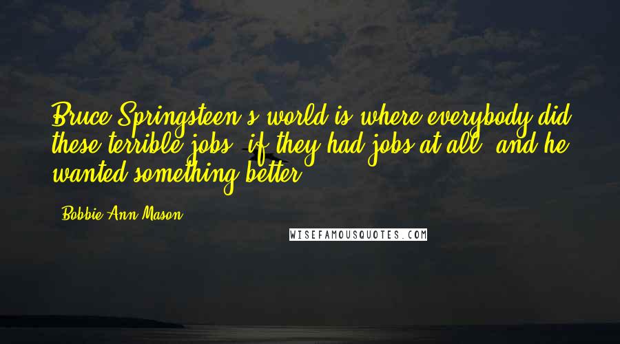 Bobbie Ann Mason quotes: Bruce Springsteen's world is where everybody did these terrible jobs, if they had jobs at all, and he wanted something better.