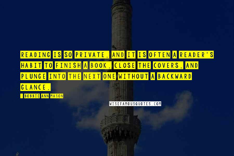 Bobbie Ann Mason quotes: Reading is so private, and it is often a reader's habit to finish a book, close the covers, and plunge into the next one without a backward glance.