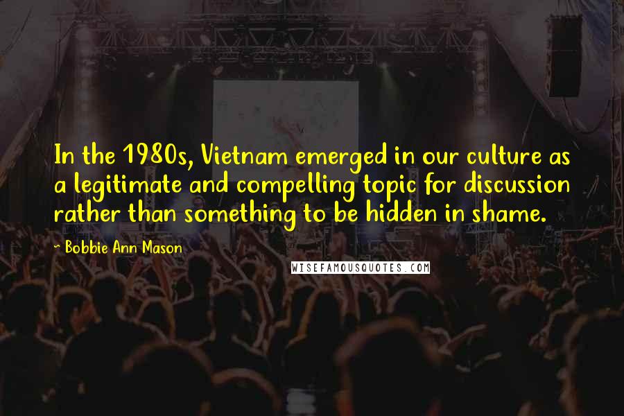 Bobbie Ann Mason quotes: In the 1980s, Vietnam emerged in our culture as a legitimate and compelling topic for discussion rather than something to be hidden in shame.