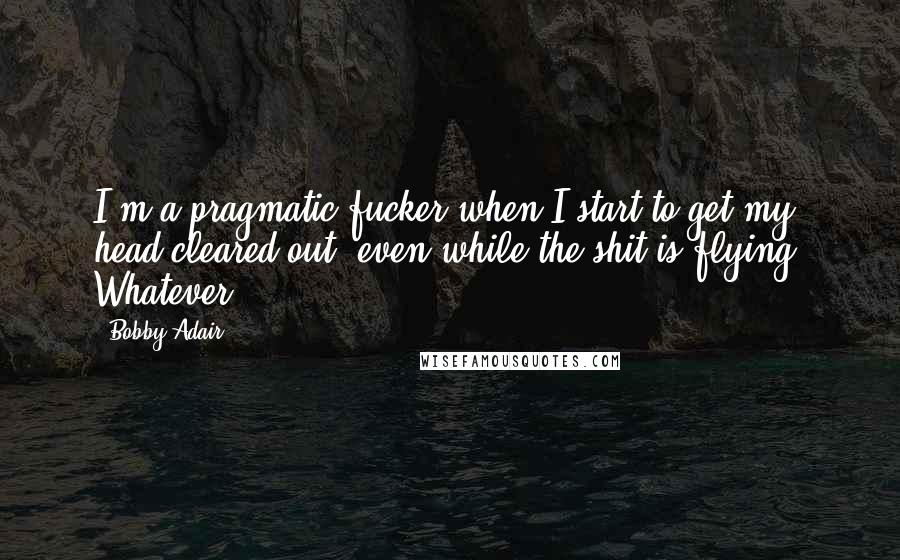 Bobby Adair quotes: I'm a pragmatic fucker when I start to get my head cleared out, even while the shit is flying. Whatever Bobby Adair quotes: I'm a pragmatic fucker when I start to get my head cleared out, even while the shit is flying. Whatever