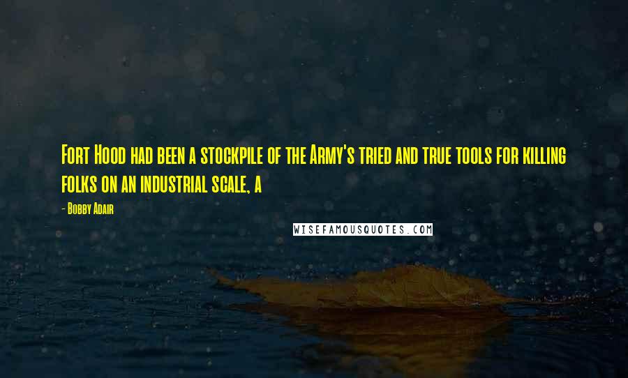 Bobby Adair quotes: Fort Hood had been a stockpile of the Army's tried and true tools for killing folks on an industrial scale, a