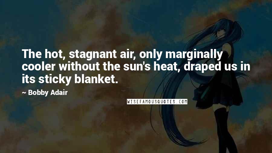 Bobby Adair quotes: The hot, stagnant air, only marginally cooler without the sun's heat, draped us in its sticky blanket. Bobby Adair quotes: The hot, stagnant air, only marginally cooler without the sun's heat, draped us in its sticky blanket.