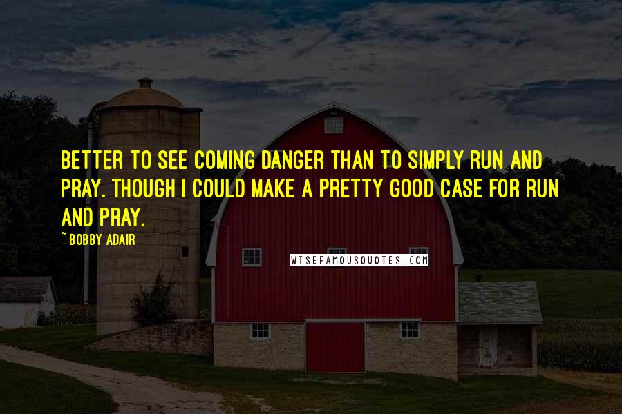 Bobby Adair quotes: Better to see coming danger than to simply run and pray. Though I could make a pretty good case for run and pray. Bobby Adair quotes: Better to see coming danger than to simply run and pray. Though I could make a pretty good case for run and pray.