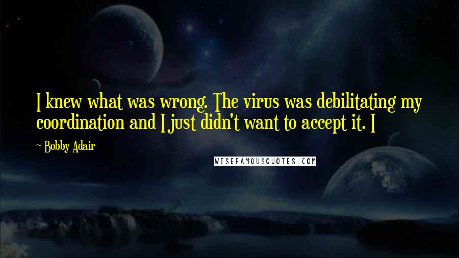 Bobby Adair quotes: I knew what was wrong. The virus was debilitating my coordination and I just didn't want to accept it. I Bobby Adair quotes: I knew what was wrong. The virus was debilitating my coordination and I just didn't want to accept it. I
