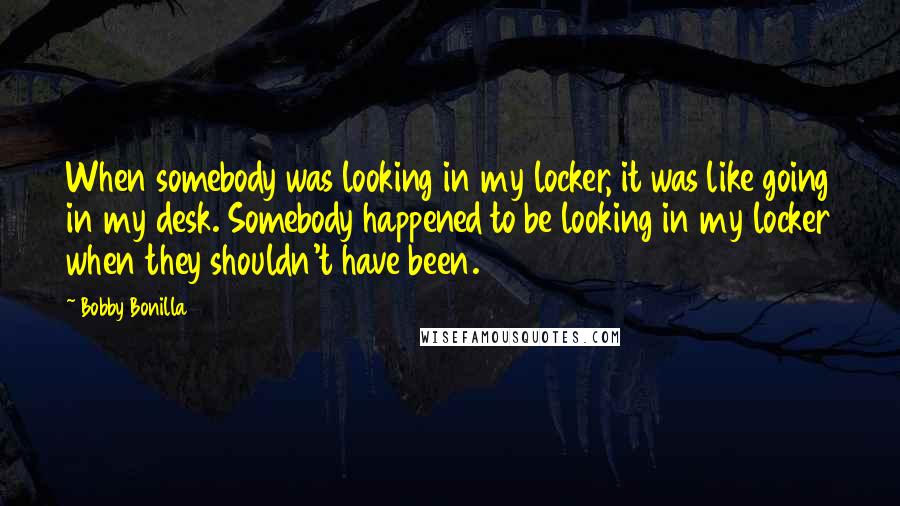 Bobby Bonilla quotes: When somebody was looking in my locker, it was like going in my desk. Somebody happened to be looking in my locker when they shouldn't have been.