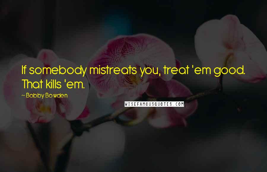 Bobby Bowden quotes: If somebody mistreats you, treat 'em good. That kills 'em. Bobby Bowden quotes: If somebody mistreats you, treat 'em good. That kills 'em.