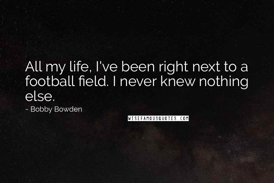 Bobby Bowden quotes: All my life, I've been right next to a football field. I never knew nothing else. Bobby Bowden quotes: All my life, I've been right next to a football field. I never knew nothing else.
