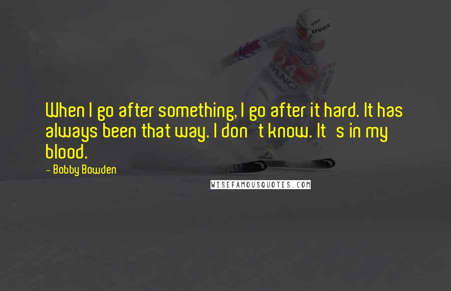 Bobby Bowden quotes: When I go after something, I go after it hard. It has always been that way. I don't know. It's in my blood. Bobby Bowden quotes: When I go after something, I go after it hard. It has always been that way. I don't know. It's in my blood.