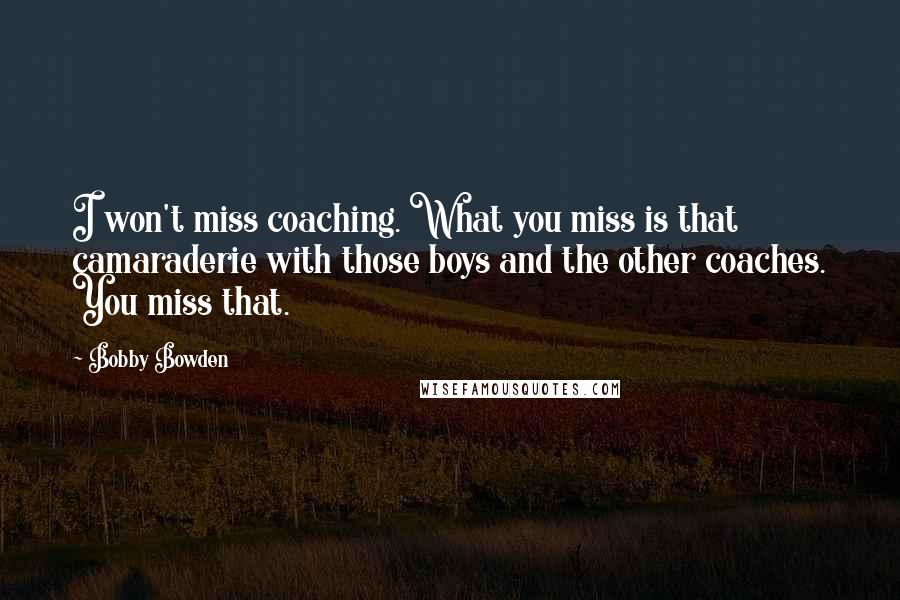 Bobby Bowden quotes: I won't miss coaching. What you miss is that camaraderie with those boys and the other coaches. You miss that. Bobby Bowden quotes: I won't miss coaching. What you miss is that camaraderie with those boys and the other coaches. You miss that.