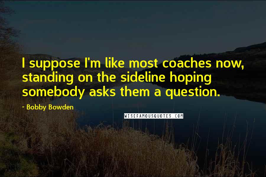Bobby Bowden quotes: I suppose I'm like most coaches now, standing on the sideline hoping somebody asks them a question.