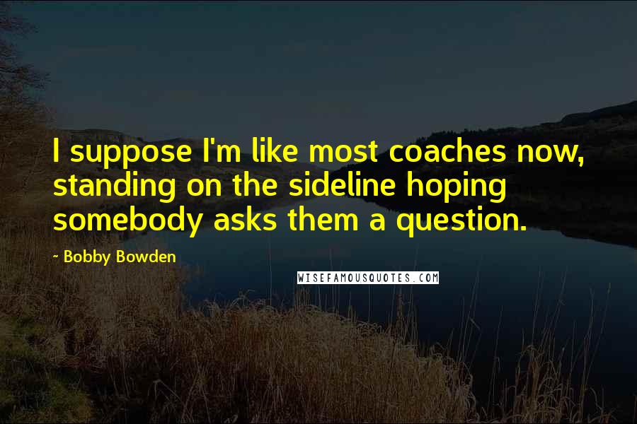 Bobby Bowden quotes: I suppose I'm like most coaches now, standing on the sideline hoping somebody asks them a question. Bobby Bowden quotes: I suppose I'm like most coaches now, standing on the sideline hoping somebody asks them a question.