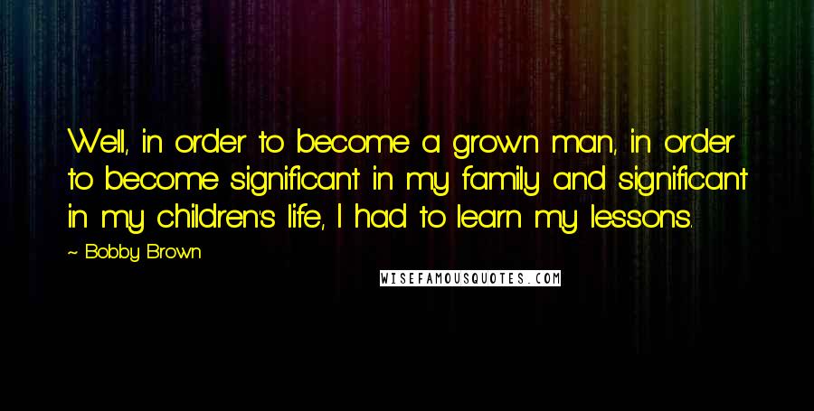 Bobby Brown quotes: Well, in order to become a grown man, in order to become significant in my family and significant in my children's life, I had to learn my lessons.
