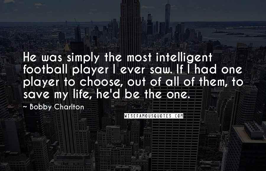 Bobby Charlton quotes: He was simply the most intelligent football player I ever saw. If I had one player to choose, out of all of them, to save my life, he'd be the