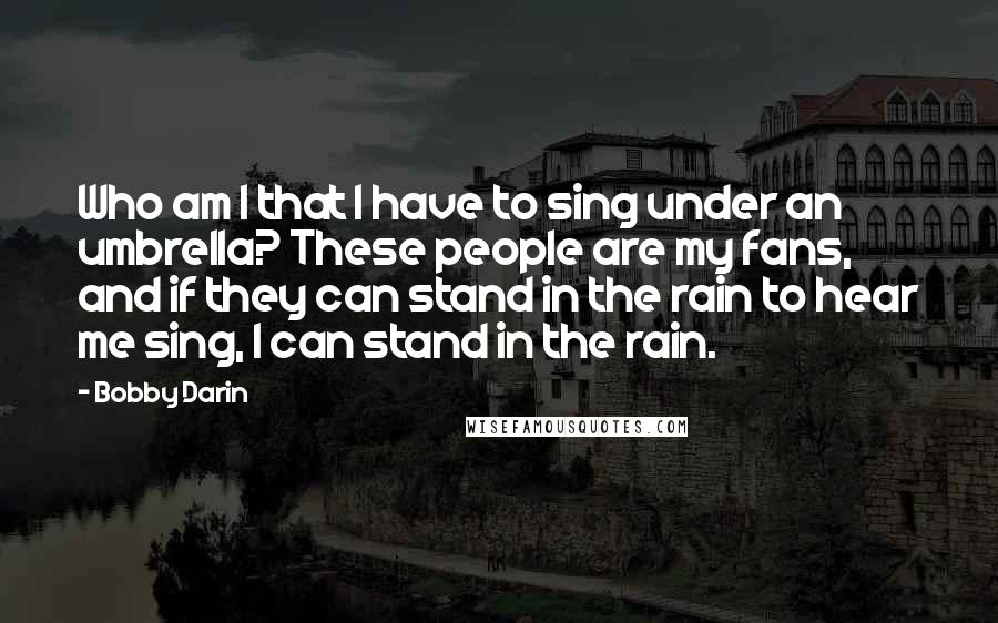Bobby Darin quotes: Who am I that I have to sing under an umbrella? These people are my fans, and if they can stand in the rain to hear me sing, I can