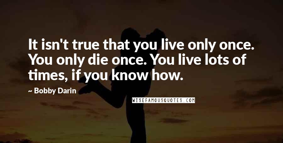 Bobby Darin quotes: It isn't true that you live only once. You only die once. You live lots of times, if you know how.