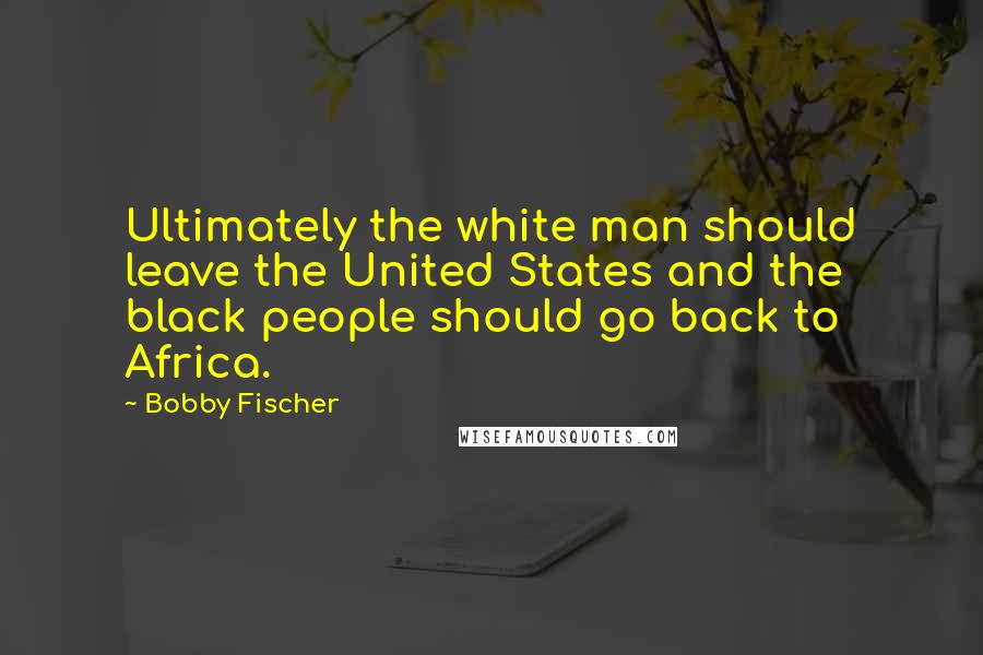 Bobby Fischer quotes: Ultimately the white man should leave the United States and the black people should go back to Africa.
