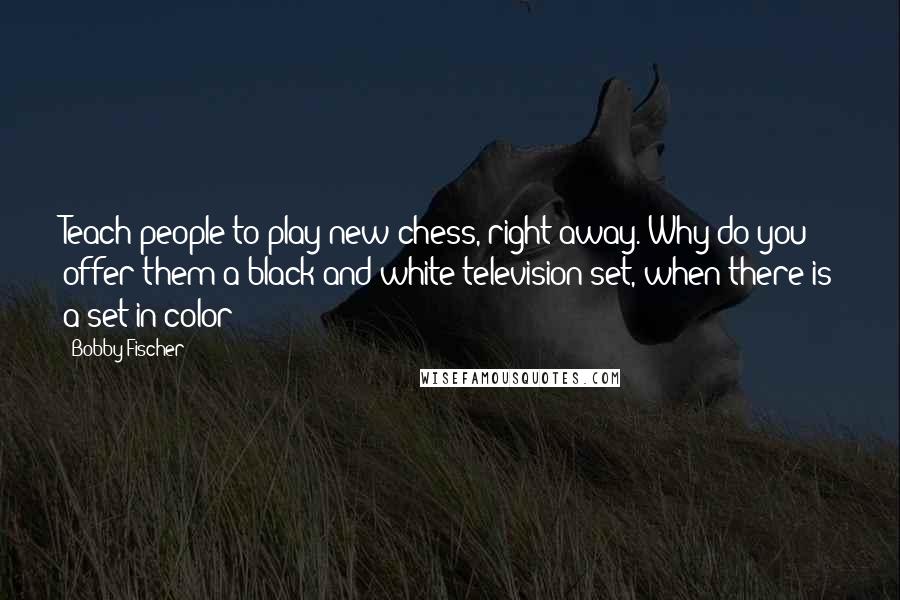Bobby Fischer quotes: Teach people to play new chess, right away. Why do you offer them a black and white television set, when there is a set in color?