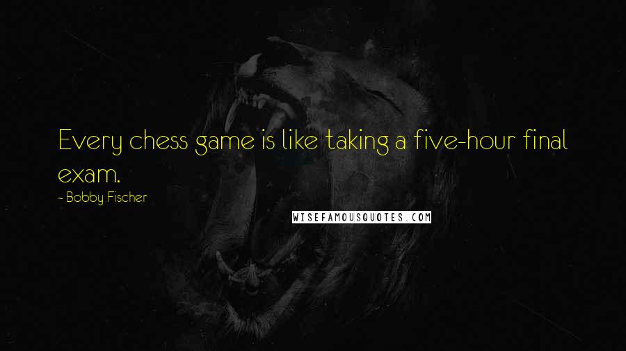 Bobby Fischer quotes: Every chess game is like taking a five-hour final exam.