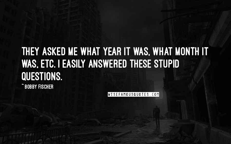 Bobby Fischer quotes: They asked me what year it was, what month it was, etc. I easily answered these stupid questions.