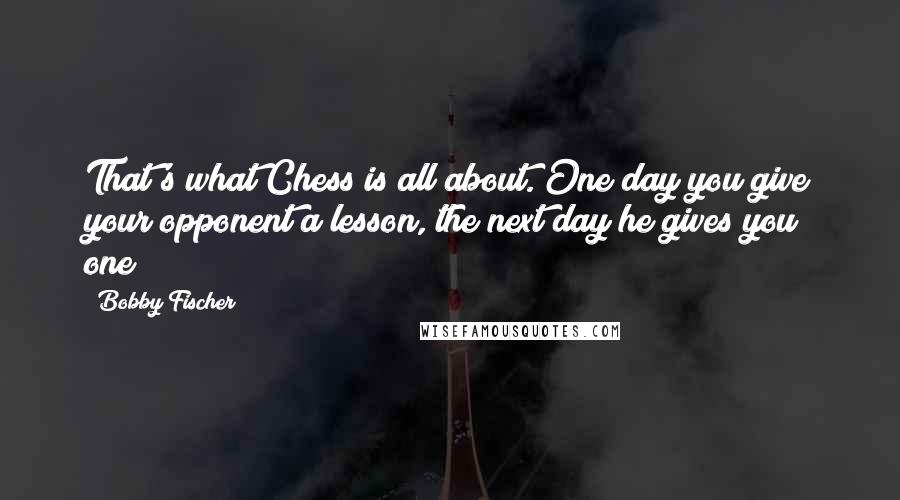 Bobby Fischer quotes: That's what Chess is all about. One day you give your opponent a lesson, the next day he gives you one