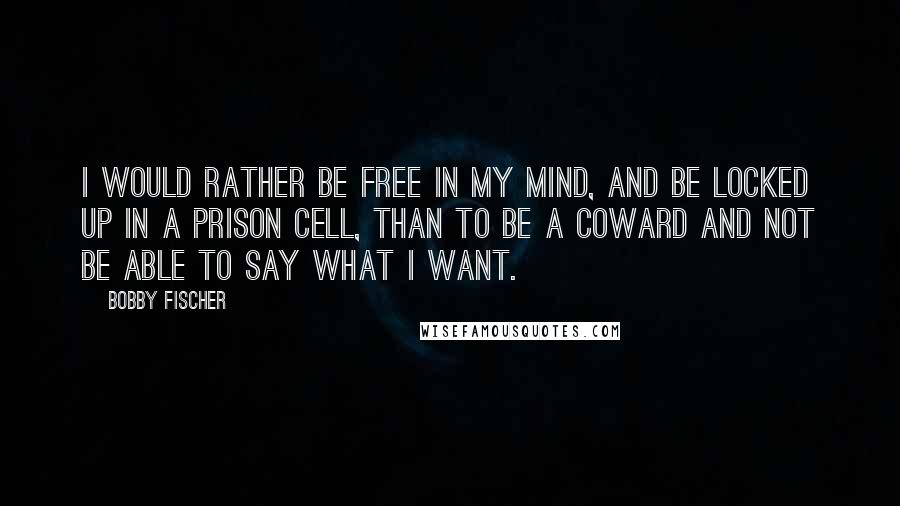 Bobby Fischer quotes: I would rather be free in my mind, and be locked up in a prison cell, than to be a coward and not be able to say what I want.